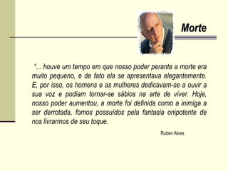 MorteMorte
“... houve um tempo em que nosso poder perante a morte era
muito pequeno, e de fato ela se apresentava elegantemente.
E, por isso, os homens e as mulheres dedicavam-se a ouvir a
sua voz e podiam tornar-se sábios na arte de viver. Hoje,
nosso poder aumentou, a morte foi definida como a inimiga a
ser derrotada, fomos possuídos pela fantasia onipotente de
nos livrarmos de seu toque.
Ruben Alves
 