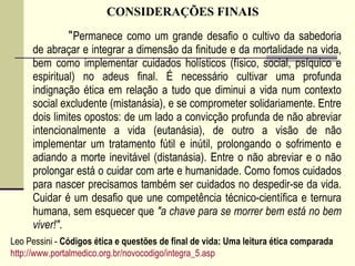 CONSIDERAÇÕES FINAIS
“Permanece como um grande desafio o cultivo da sabedoria
de abraçar e integrar a dimensão da finitude e da mortalidade na vida,
bem como implementar cuidados holísticos (físico, social, psíquico e
espiritual) no adeus final. É necessário cultivar uma profunda
indignação ética em relação a tudo que diminui a vida num contexto
social excludente (mistanásia), e se comprometer solidariamente. Entre
dois limites opostos: de um lado a convicção profunda de não abreviar
intencionalmente a vida (eutanásia), de outro a visão de não
implementar um tratamento fútil e inútil, prolongando o sofrimento e
adiando a morte inevitável (distanásia). Entre o não abreviar e o não
prolongar está o cuidar com arte e humanidade. Como fomos cuidados
para nascer precisamos também ser cuidados no despedir-se da vida.
Cuidar é um desafio que une competência técnico-científica e ternura
humana, sem esquecer que "a chave para se morrer bem está no bem
viver!".
Leo Pessini - Códigos ética e questões de final de vida: Uma leitura ética comparada
http://www.portalmedico.org.br/novocodigo/integra_5.asp
 