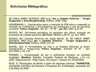 Referências Bibliográficas
DE CARLO, MMRP; QUEIROZ, MEG (org.) Dor e Cuidados Paliativos – Terapia
Ocupacional e Interdisciplinaridade, Ed.Roca, 2008, 328p.
HENNEMANN, L., Considerações sobre a resolução do CFM sobre a suspensão ou
limitação de tratamentos e procedimentos que prolonguem a vida de pacientes
terminais”. Prática Hospitalar, Ano IX • Nº 49 • jan-fev/ 2007, p.22-24.
KOVÁCS, MJ. Sofrimento psicológico de pacientes com câncer avançado em
programas de cuidados paliativos. Bol.Psicol; 48(109), p.25-47, jul.-dez. 1998.
KOVÁCS, MJ. Cuidados Paliativos em Saúde Mental. In: DE CARLO, MMRP;
QUEIROZ, MEG (org.) Dor e Cuidados Paliativos – Terapia Ocupacional e
Interdisciplinaridade, Ed.Roca, 2008, p.12-26.
MACIEL, M.G. A Terminalidade da Vida e os Cuidados Paliativos no Brasil:
Considerações e Perspectivas. Prática Hospitalar, AnoVIII, Nº 47 • Set-
Out/2006, p. 46 a 49.
PESSINI, L. Humanização da dor e sofrimento humano no contexto
hospitalar. Bioética. Brasília, Conselho Federal de Medicina, v.10 n.2,
2002. Disponível em: <http://www. cfm.org.br>. Acesso em 25/04/2005.
RUIZ, E. Percepções da Morte a partir de algumas pinturas. THANATOS,
Sociedade Científica de Estudos e Pesquisa em Tanatologia, acessado em
2 de Maio de 2009
 