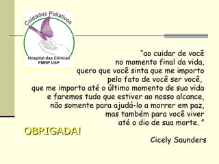 “ao cuidar de você
no momento final da vida,
quero que você sinta que me importo
pelo fato de você ser você,
que me importo até o último momento de sua vida
e faremos tudo que estiver ao nosso alcance,
não somente para ajudá-lo a morrer em paz,
mas também para você viver
até o dia de sua morte. ”
Cicely Saunders
OBRIGADA!OBRIGADA!
 