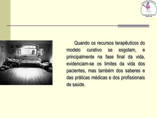 Quando os recursos terapêuticos doQuando os recursos terapêuticos do
modelo curativo se esgotam, emodelo curativo se esgotam, e
principalmente na fase final da vida,principalmente na fase final da vida,
evidenciam-se os limites da vida dosevidenciam-se os limites da vida dos
pacientes, mas também dos saberes epacientes, mas também dos saberes e
das práticas médicas e dos profissionaisdas práticas médicas e dos profissionais
de saúde.de saúde.
 