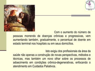 Com o aumento do número de
pessoas morrendo de doenças crônicas e progressivas, vem
aumentando também, gradualmente, o percentual de doente em
estado terminal nos hospitais ou em seus domicílios.
Isto exigiu dos profissionais da área da
saúde não apenas a construção de novas perspectivas, métodos e
técnicas, mas também um novo olhar sobre os processos de
adoecimento em condições crônico-degenerativas, enfocando o
atendimento em Cuidados Paliativos.
 