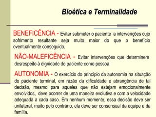 Bioética e TerminalidadeBioética e Terminalidade
BENEFICÊNCIA - Evitar submeter o paciente a intervenções cujo
sofrimento resultante seja muito maior do que o benefício
eventualmente conseguido.
NÃO-MALEFICÊNCIA - Evitar intervenções que determinem
desrespeito à dignidade do paciente como pessoa.
AUTONOMIA - O exercício do princípio da autonomia na situação
do paciente terminal, em razão da dificuldade e abrangência de tal
decisão, mesmo para aqueles que não estejam emocionalmente
envolvidos, deve ocorrer de uma maneira evolutiva e com a velocidade
adequada a cada caso. Em nenhum momento, essa decisão deve ser
unilateral, muito pelo contrário, ela deve ser consensual da equipe e da
família.
 