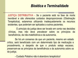 JUSTIÇA DISTRIBUITIVA - Se o paciente está na fase de morte
inevitável e são oferecidos cuidados desproporcionais (Obstinação
Terapêutica), estaremos utilizando inadequadamente os recursos
existentes, que poderiam ser aplicados a outros pacientes.
Se há um consenso de que um paciente, mesmo em estado
crítico, será beneficiado com um determinado tipo de medicação e
procedimento, a despeito de que o produto esteja escasso,
preservam-se os princípios da beneficência e da autonomia sobre os
da justiça.
- Cuidado Paliativo não é abandono terapêutico!
O princípio da justiça deve ser levado em conta nas decisões
clínicas, mas não deve prevalecer sobre os princípios da
beneficência, da não-maleficência e da autonomia.
Bioética e TerminalidadeBioética e Terminalidade
 