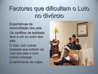 Factores que dificultam o LutoFactores que dificultam o Luto
no divórciono divórcio
 Expectativas deExpectativas de
reconciliação dos paisreconciliação dos pais
 Os conflitos de lealdadeOs conflitos de lealdade
face a um ou outro dosface a um ou outro dos
paispais
 O lidar com outrasO lidar com outras
pessoas que entram napessoas que entram na
vida dos pais e comvida dos pais e com
outras criançasoutras crianças
 O sentimento de culpaO sentimento de culpa
 