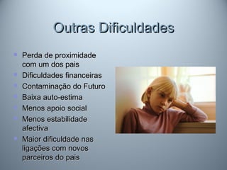 Outras DificuldadesOutras Dificuldades
 Perda de proximidadePerda de proximidade
com um dos paiscom um dos pais
 Dificuldades financeirasDificuldades financeiras
 Contaminação do FuturoContaminação do Futuro
 Baixa auto-estimaBaixa auto-estima
 Menos apoio socialMenos apoio social
 Menos estabilidadeMenos estabilidade
afectivaafectiva
 Maior dificuldade nasMaior dificuldade nas
ligações com novosligações com novos
parceiros do paisparceiros do pais
 