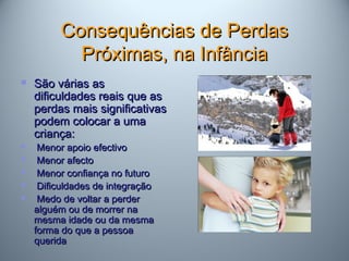 Consequências de PerdasConsequências de Perdas
Próximas, na InfânciaPróximas, na Infância
 São várias asSão várias as
dificuldades reais que asdificuldades reais que as
perdas mais significativasperdas mais significativas
podem colocar a umapodem colocar a uma
criança:criança:
 Menor apoio efectivoMenor apoio efectivo
 Menor afectoMenor afecto
 Menor confiança no futuroMenor confiança no futuro
 Dificuldades de integraçãoDificuldades de integração
 Medo de voltar a perderMedo de voltar a perder
alguém ou de morrer naalguém ou de morrer na
mesma idade ou da mesmamesma idade ou da mesma
forma do que a pessoaforma do que a pessoa
queridaquerida
 
