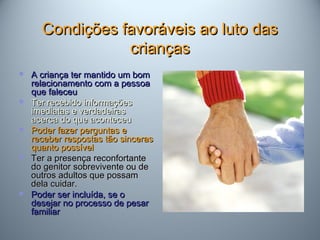 Condições favoráveis ao luto dasCondições favoráveis ao luto das
criançascrianças
 A criança ter mantido um bomA criança ter mantido um bom
relacionamento com a pessoarelacionamento com a pessoa
que faleceuque faleceu
 Ter recebido informaçõesTer recebido informações
imediatas e verdadeirasimediatas e verdadeiras
acerca do que aconteceuacerca do que aconteceu
 Poder fazer perguntas ePoder fazer perguntas e
receber respostas tão sincerasreceber respostas tão sinceras
quanto possívelquanto possível
 Ter a presença reconfortanteTer a presença reconfortante
do genitor sobrevivente ou dedo genitor sobrevivente ou de
outros adultos que possamoutros adultos que possam
dela cuidar.dela cuidar.
 Poder ser incluída, se oPoder ser incluída, se o
desejar no processo de pesardesejar no processo de pesar
familiarfamiliar
 