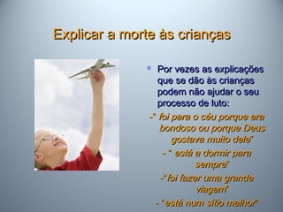 Explicar a morte às criançasExplicar a morte às crianças
 Por vezes as explicaçõesPor vezes as explicações
que se dão às criançasque se dão às crianças
podem não ajudar o seupodem não ajudar o seu
processo de luto:processo de luto:
-“-“ foi para o céu porque erafoi para o céu porque era
bondoso ou porque Deusbondoso ou porque Deus
gostava muito delegostava muito dele””
- “- “ está a dormir paraestá a dormir para
sempresempre””
-“-“foi fazer uma grandefoi fazer uma grande
viagemviagem””
- “- “está num sítio melhorestá num sítio melhor””
 