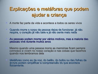 Explicações e metáforas que podemExplicações e metáforas que podem
ajudar a criançaajudar a criança
 A morte faz parte da vida e acontece a todos os seres vivosA morte faz parte da vida e acontece a todos os seres vivos
 Quando morre o corpo da pessoa deixa de funcionar, já nãoQuando morre o corpo da pessoa deixa de funcionar, já não
respira, o coração já não bate e já não sente mais nadarespira, o coração já não bate e já não sente mais nada
 As pessoas podem morrer por vários motivos, mas a maioria dasAs pessoas podem morrer por vários motivos, mas a maioria das
pessoas vive durante muitos anospessoas vive durante muitos anos
 Mesmo quando uma pessoa morre as memórias ficam sempreMesmo quando uma pessoa morre as memórias ficam sempre
connosco e vivem no nosso coração e nas coisas que fazemosconnosco e vivem no nosso coração e nas coisas que fazemos
quando nos lembramos delaquando nos lembramos dela
 Metáforas como as da noz, do balão, do bolbo ou das folhas daMetáforas como as da noz, do balão, do bolbo ou das folhas da
árvore podem simplificar a compreensão do que aconteceárvore podem simplificar a compreensão do que acontece
fisicamente.fisicamente.
 