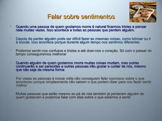 Falar sobre sentimentosFalar sobre sentimentos
 Quando uma pessoa de quem gostamos morre é natural ficarmos tristes e pensarQuando uma pessoa de quem gostamos morre é natural ficarmos tristes e pensar
nela muitas vezes. Isso acontece a todas as pessoas que perdem alguém.nela muitas vezes. Isso acontece a todas as pessoas que perdem alguém.
 Depois de perder alguém pode ser difícil fazer as mesmas coisas, como brincar ou irDepois de perder alguém pode ser difícil fazer as mesmas coisas, como brincar ou ir
à escola. Isso acontece porque durante algum tempo nos sentimos diferentesà escola. Isso acontece porque durante algum tempo nos sentimos diferentes
 Podemos sentir-nos confusos e tristes e até doer-nos o coração. Só com o passar doPodemos sentir-nos confusos e tristes e até doer-nos o coração. Só com o passar do
tempo conseguiremos melhorartempo conseguiremos melhorar
 Quando alguém de quem gostamos morre muitas coisas mudam, mas outrasQuando alguém de quem gostamos morre muitas coisas mudam, mas outras
continuarão a ser parecidas e outras pessoas irão gostar e cuidar de nós, mesmocontinuarão a ser parecidas e outras pessoas irão gostar e cuidar de nós, mesmo
que não seja da mesma formaque não seja da mesma forma
 Por vezes as pessoas à nossa volta não conseguem falar connosco sobre o quePor vezes as pessoas à nossa volta não conseguem falar connosco sobre o que
aconteceu porque simplesmente não sabem o que podem dizer para nos fazer sentiraconteceu porque simplesmente não sabem o que podem dizer para nos fazer sentir
melhormelhor
 Muitas pessoas que estão mesmo ao pé de nós também já perderam alguém deMuitas pessoas que estão mesmo ao pé de nós também já perderam alguém de
quem gostavam e podemos falar com elas sobre o que estamos a sentirquem gostavam e podemos falar com elas sobre o que estamos a sentir
 