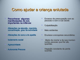 Como ajudar a criança enlutadaComo ajudar a criança enlutada
 Reconhecer algumasReconhecer algumas
manifestações de lutomanifestações de luto
importantes na infância:importantes na infância:
 Alterações na atenção, memória,Alterações na atenção, memória,
concentração, grau de actividadeconcentração, grau de actividade
 Alterações do sono e do apetiteAlterações do sono e do apetite
 Isolamento socialIsolamento social
 AgressividadeAgressividade
 Autonomia PrecoceAutonomia Precoce
 Excesso de preocupação com asExcesso de preocupação com as
pessoas e com a sua saúdepessoas e com a sua saúde
 CulpabilizaçãoCulpabilização
 Mais acidentesMais acidentes
 Enurese e encoprese secundáriasEnurese e encoprese secundárias
 Medo de morrer e de que morramMedo de morrer e de que morram
outras pessoas que lhe sãooutras pessoas que lhe são
queridasqueridas
 Negação constante da perdaNegação constante da perda
ocorridaocorrida
 