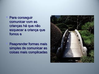  Para conseguirPara conseguir
comunicar com ascomunicar com as
crianças há que nãocrianças há que não
esquecer a criança queesquecer a criança que
fomos efomos e
 Reaprender formas maisReaprender formas mais
simples de comunicar assimples de comunicar as
coisas mais complicadascoisas mais complicadas
 