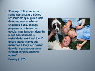  ““O apego íntimo a outrosO apego íntimo a outros
seres humanos é o núcleoseres humanos é o núcleo
em torno do qual gira a vidaem torno do qual gira a vida
de uma pessoa, não sóde uma pessoa, não só
enquanto bebé, criançaenquanto bebé, criança
pequena ou criança depequena ou criança de
escola, mas também duranteescola, mas também durante
a sua adolescência ea sua adolescência e
maturidade, até à velhice. Ématuridade, até à velhice. É
desse apego íntimo quedesse apego íntimo que
retiramos a força e o prazerretiramos a força e o prazer
da vida, e proporcionamosda vida, e proporcionamos
também força e prazer atambém força e prazer a
outros”outros”
 Bowlby (1973)Bowlby (1973)
 