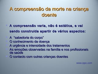 A compreensão da morte na criançaA compreensão da morte na criança
doentedoente
 A compreensão varia, não é estática, e vaiA compreensão varia, não é estática, e vai
sendo construida apartir de vários aspectos:sendo construida apartir de vários aspectos:
 A “sabedoria do corpo”A “sabedoria do corpo”
 O conhecimento da doençaO conhecimento da doença
 A urgência e intensidade dos tratamentosA urgência e intensidade dos tratamentos
 As emoções observadas na família e nos profissionaisAs emoções observadas na família e nos profissionais
de saúdede saúde
 O contacto com outras crianças doentesO contacto com outras crianças doentes
www.ippc.com
 