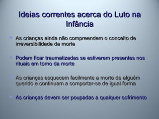 Ideias correntes acerca do Luto naIdeias correntes acerca do Luto na
InfânciaInfância
 As crianças ainda não compreendem o conceito deAs crianças ainda não compreendem o conceito de
irreversibilidade da morteirreversibilidade da morte
 Podem ficar traumatizadas se estiverem presentes nosPodem ficar traumatizadas se estiverem presentes nos
rituais em torno da morterituais em torno da morte
 As crianças esquecem facilmente a morte de alguémAs crianças esquecem facilmente a morte de alguém
querido e continuam a comportar-se de igual formaquerido e continuam a comportar-se de igual forma
 As crianças devem ser poupadas a qualquer sofrimentoAs crianças devem ser poupadas a qualquer sofrimento
 