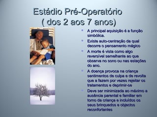 Estádio Pré-OperatórioEstádio Pré-Operatório
( dos 2 aos 7 anos)( dos 2 aos 7 anos)
 A principal aquisição é a funçãoA principal aquisição é a função
simbólica.simbólica.
 Existe auto-centração da qualExiste auto-centração da qual
decorre o pensamento mágicodecorre o pensamento mágico
 A morte é vista como algoA morte é vista como algo
reversível semelhante ao quereversível semelhante ao que
observa no sono ou nas estaçõesobserva no sono ou nas estações
do ano.do ano.
 A doença provoca na criançaA doença provoca na criança
sentimentos de culpa e de revoltasentimentos de culpa e de revolta
que a fazem por vezes rejeitar osque a fazem por vezes rejeitar os
tratamentos e deprimir-setratamentos e deprimir-se
 Deve ser minimizada ao máximo aDeve ser minimizada ao máximo a
ausência parental e familiar emausência parental e familiar em
torno da criança e incluídos ostorno da criança e incluídos os
seus brinquedos e objectosseus brinquedos e objectos
reconfortantesreconfortantes
 