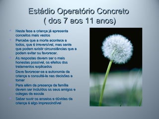 Estádio Operatório ConcretoEstádio Operatório Concreto
( dos 7 aos 11 anos)( dos 7 aos 11 anos)
 Nesta fase a criança já apresentaNesta fase a criança já apresenta
conceitos mais vastosconceitos mais vastos
 Percebe que a morte acontece aPercebe que a morte acontece a
todos, que é irreversível, mas sentetodos, que é irreversível, mas sente
que podem existir circunstâncias que aque podem existir circunstâncias que a
podem evitar ou favorecer.podem evitar ou favorecer.
 As respostas devem ser o maisAs respostas devem ser o mais
honestas possível, os efeitos doshonestas possível, os efeitos dos
tratamentos explicadostratamentos explicados
 Deve favorecer-se a autonomia daDeve favorecer-se a autonomia da
criança e consultá-la nas decisões acriança e consultá-la nas decisões a
tomartomar
 Para além da presença da famíliaPara além da presença da família
devem ser incluídos os seus amigos edevem ser incluídos os seus amigos e
colegas de escolacolegas de escola
 Saber ouvir os anseios e dúvidas daSaber ouvir os anseios e dúvidas da
criança é algo imprescindívelcriança é algo imprescindível
 