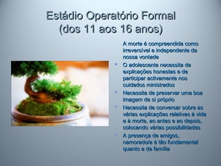 Estádio Operatório FormalEstádio Operatório Formal
(dos 11 aos 16 anos)(dos 11 aos 16 anos)
A morte é compreendida comoA morte é compreendida como
irreversível e independente dairreversível e independente da
nossa vontadenossa vontade
 O adolescente necessita deO adolescente necessita de
explicações honestas e deexplicações honestas e de
participar activamente nosparticipar activamente nos
cuidados ministradoscuidados ministrados
 Necessita de preservar uma boaNecessita de preservar uma boa
imagem de si próprioimagem de si próprio
 Necessita de conversar sobre asNecessita de conversar sobre as
várias explicações relativas à vidavárias explicações relativas à vida
e à morte, ao antes e ao depois,e à morte, ao antes e ao depois,
colocando várias possibilidadescolocando várias possibilidades
 A presença de amigos,A presença de amigos,
namorado/a é tão fundamentalnamorado/a é tão fundamental
quanto a da famíliaquanto a da família
 