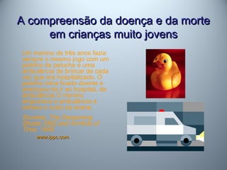A compreensão da doença e da morteA compreensão da doença e da morte
em crianças muito jovensem crianças muito jovens
Um menino de três anos fazia
sempre o mesmo jogo com um
patinho de peluche e uma
ambulância de brincar de cada
vez que era hospitalizado. O
patinho tinha ficado doente e
precisava de ir ao hospitaL de
ambulância.O menino
empurrava a ambulância e
imitava o ruído da sirene.
Sourkes, The Deepening
Shade,1982 and Armfuls of
Time, 1995
www.ippc.comwww.ippc.com
 