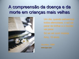 A compreensão da doença e daA compreensão da doença e da
morte em crianças mais velhasmorte em crianças mais velhas
Um dia, quando estivermos
todos silenciosos, o sol vai
parar de brilhar e o mundo
vai parar.
Só se vai ouvir música.
Amy, 10 anos.
Sourkes, 1995
www.ippc.comwww.ippc.com
 