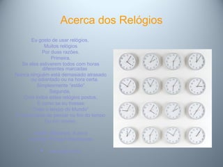 Acerca dos Relógios
Eu gosto de usar relógios,
Muitos relógios
Por duas razões.
Primeira,
Se eles estiverem todos com horas
diferentes marcadas
Nunca ninguém está demasiado atrasado
ou adiantado ou na hora certa.
Simplesmente “estão”
Segunda,
Com todos estes relógios postos,
É como se eu tivesse
“Todo o tempo do Mundo”
E nunca teria de pensar no fim do tempo
Ou em morrer.
Mattie Stepanek, 6 anos
Journey Through Heartsongs
 www.ippc.com
 