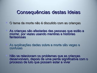 ConsequênciasConsequências destas Ideiasdestas Ideias
 O tema da morte não é discutido com as criançasO tema da morte não é discutido com as crianças
 As crianças são afastadas das pessoas que estão aAs crianças são afastadas das pessoas que estão a
morrer, por vezes usando mentiras e históriasmorrer, por vezes usando mentiras e histórias
fantasiosasfantasiosas
 As explicações dadas sobre a morte são vagas eAs explicações dadas sobre a morte são vagas e
confusasconfusas
 Não se relacionam os problemas que as criançasNão se relacionam os problemas que as crianças
desenvolvem, depois de uma perda significativa com odesenvolvem, depois de uma perda significativa com o
processo de luto que possam estar a viverprocesso de luto que possam estar a viver
 