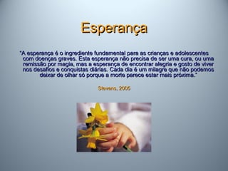 EsperançaEsperança
““A esperança é o ingrediente fundamental para as crianças e adolescentesA esperança é o ingrediente fundamental para as crianças e adolescentes
com doenças graves. Esta esperança não precisa de ser uma cura, ou umacom doenças graves. Esta esperança não precisa de ser uma cura, ou uma
remissão por magia, mas a esperança de encontrar alegria e gosto de viverremissão por magia, mas a esperança de encontrar alegria e gosto de viver
nos desafios e conquistas diárias. Cada dia é um milagre que não podemosnos desafios e conquistas diárias. Cada dia é um milagre que não podemos
deixar de olhar só porque a morte parece estar mais próxima.”deixar de olhar só porque a morte parece estar mais próxima.”
Stevens, 2005Stevens, 2005
 