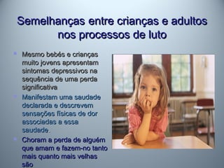 SemelhançasSemelhanças entre crianças e adultosentre crianças e adultos
nos processos de lutonos processos de luto
 Mesmo bebés e criançasMesmo bebés e crianças
muito jovens apresentammuito jovens apresentam
sintomas depressivos nasintomas depressivos na
sequência de uma perdasequência de uma perda
significativasignificativa
 Manifestam uma saudadeManifestam uma saudade
declarada e descrevemdeclarada e descrevem
sensações físicas de dorsensações físicas de dor
associadas a essaassociadas a essa
saudadesaudade..
 Choram a perda de alguémChoram a perda de alguém
que amam e fazem-no tantoque amam e fazem-no tanto
mais quanto mais velhasmais quanto mais velhas
sãosão
 