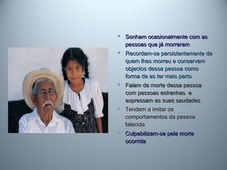  Sonham ocasionalmente com asSonham ocasionalmente com as
pessoas que já morrerampessoas que já morreram
 Recordam-se persistentemente deRecordam-se persistentemente de
quem lhes morreu e conservamquem lhes morreu e conservam
objectos dessa pessoa comoobjectos dessa pessoa como
forma de as ter mais pertoforma de as ter mais perto
 Falam da morte dessa pessoaFalam da morte dessa pessoa
com pessoas estranhas ecom pessoas estranhas e
expressam as suas saudadesexpressam as suas saudades
 Tendem a imitar osTendem a imitar os
comportamentos da pessoacomportamentos da pessoa
falecidafalecida
 Culpabilizam-se pela morteCulpabilizam-se pela morte
ocorridaocorrida
 