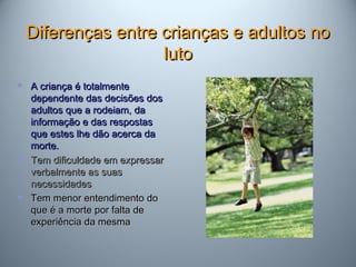 Diferenças entre crianças e adultos noDiferenças entre crianças e adultos no
lutoluto
 A criança é totalmenteA criança é totalmente
dependente das decisões dosdependente das decisões dos
adultos que a rodeiam, daadultos que a rodeiam, da
informação e das respostasinformação e das respostas
que estes lhe dão acerca daque estes lhe dão acerca da
morte.morte.
 Tem dificuldade em expressarTem dificuldade em expressar
verbalmente as suasverbalmente as suas
necessidadesnecessidades
 Tem menor entendimento doTem menor entendimento do
que é a morte por falta deque é a morte por falta de
experiência da mesmaexperiência da mesma
 