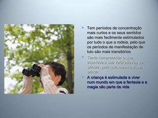  Tem períodos de concentraçãoTem períodos de concentração
mais curtos e os seus sentidosmais curtos e os seus sentidos
são mais facilmente estimuladossão mais facilmente estimulados
por tudo o que a rodeia, pelo quepor tudo o que a rodeia, pelo que
os períodos de manifestação deos períodos de manifestação de
luto são mais transitóriosluto são mais transitórios
 Tenta compreender o queTenta compreender o que
acontece à sua volta através doacontece à sua volta através do
brincar, pelo que, mesmo triste,brincar, pelo que, mesmo triste,
brincabrinca
 A criança é estimulada a viverA criança é estimulada a viver
num mundo em que a fantasia e anum mundo em que a fantasia e a
magia são parte da vidamagia são parte da vida
 