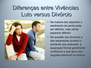 Diferenças entre VivênciasDiferenças entre Vivências
Luto versus DivórcioLuto versus Divórcio
 Na maioria dos aspectos oNa maioria dos aspectos o
sentimento de perda podesentimento de perda pode
ser idêntico, mas váriosser idêntico, mas vários
aspectos diferemaspectos diferem
 Na questão dos divórcios eNa questão dos divórcios e
das separações acresce odas separações acresce o
ambiente que antecede aambiente que antecede a
separação formal geralmenteseparação formal geralmente
conflituoso e que gera umaconflituoso e que gera uma
angustia adicional na criançaangustia adicional na criança
 