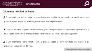 portaldeboaspraticas.iff.fiocruz.br
LUTO PERINATAL
É saudável que o luto seja compartilhado na família. A expressão de sentimento por
parte dos pais incentiva as crianças também a se expressarem.
Crianças enlutadas precisam de adultos, portanto precisam ser acolhidas e permitidas a
falar sobre o irmão e a expressar seus sentimentos da forma que conseguirem.
É um momento para refletir com a criança sobre a universalidade da morte e os
processos irreversíveis da vida.
O luto dos IRMÃOS do bebê
 
