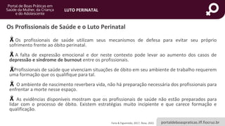 portaldeboaspraticas.iff.fiocruz.br
LUTO PERINATAL
Os Profissionais de Saúde e o Luto Perinatal
Os profissionais de saúde utilizam seus mecanismos de defesa para evitar seu próprio
sofrimento frente ao óbito perinatal.
A falta de expressão emocional e dor neste contexto pode levar ao aumento dos casos de
depressão e síndrome de burnout entre os profissionais.
Profissionais de saúde que vivenciam situações de óbito em seu ambiente de trabalho requerem
uma formação que os qualifique para tal.
O ambiente de nascimento reverbera vida, não há preparação necessária dos profissionais para
enfrentar a morte nesse espaço.
As evidências disponíveis mostram que os profissionais de saúde não estão preparados para
lidar com o processo de óbito. Existem estratégias muito incipiente e que carece formação e
qualificação.
Faria & Figueiredo, 2017; Rosa, 2022.
 