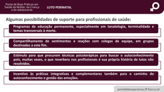 portaldeboaspraticas.iff.fiocruz.br
LUTO PERINATAL
Algumas possibilidades de suporte para profissionais de saúde:
Programas de educação permanente, especialmente em tanatologia, terminalidade e
temas transversais à morte.
Compartilhamento de sentimentos e reações com colegas de equipe, em grupos
destinados a este fim.
Estímulo para que procurem técnicas psicoterápicas para buscar o autoconhecimento
pois, muitas vezes, o que reverbera nos profissionais é sua própria história de lutos não
resolvidos.
Incentivo às práticas integrativas e complementares também para o caminho do
autoconhecimento e gestão das emoções.
 