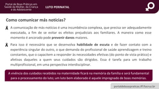 portaldeboaspraticas.iff.fiocruz.br
LUTO PERINATAL
Como comunicar más notícias?
• A comunicação de más-notícias é uma incumbência complexa, que precisa ser adequadamente
executada, a fim de se evitar os efeitos prejudiciais aos familiares. A maneira como esse
momento é ancorado pode prevenir danos maiores.
• Para isso é necessário que se desenvolva habilidade de escuta e de fazer contato com a
experiência singular do outro, o que demanda do profissional de saúde aprendizagem e treino
constantes, que o capacitem a responder às necessidades efetivas (do ponto de vista prático) e
afetivas daqueles a quem seus cuidados são dirigidos. Essa é tarefa para um trabalho
multiprofissional, em uma perspectiva interdisciplinar.
A vivência dos cuidados recebidos na maternidade ficará na memória da família e será fundamental
para o processamento do luto; um luto bem elaborado é aquele impregnado de boas memórias.
 