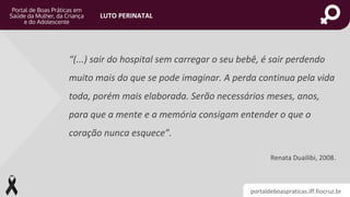 portaldeboaspraticas.iff.fiocruz.br
LUTO PERINATAL
“(...) sair do hospital sem carregar o seu bebê, é sair perdendo
muito mais do que se pode imaginar. A perda continua pela vida
toda, porém mais elaborada. Serão necessários meses, anos,
para que a mente e a memória consigam entender o que o
coração nunca esquece”.
Renata Duailibi, 2008.
 