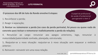 portaldeboaspraticas.iff.fiocruz.br
LUTO PERINATAL
O processo dos 6R de luto da Rando envolve 6 etapas:
1. Reconhecer a perda;
2. Reagir à separação;
3. Revisar ou rememorar a perda (no caso da perda perinatal, há pouco ou quase nada de
concreto para revisar e rememorar realisticamente a perda da relação);
4. Renunciar ao cargo: renunciar aos apegos anteriores, logo, renunciar à
maternidade/paternidade sonhada, planejada, estruturada;
5. Reajustar-se a nova situação: reajustar-se à nova situação sem esquecer a vivência
anterior;
6. Reinvestir: reinvestir em uma nova relação.
O papel do profissional
de saúde é fundamental
para garantir o item 3
Rando 1998, 1993.
 