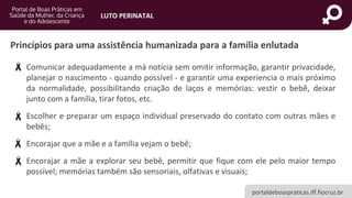 portaldeboaspraticas.iff.fiocruz.br
LUTO PERINATAL
• Comunicar adequadamente a má notícia sem omitir informação, garantir privacidade,
planejar o nascimento - quando possível - e garantir uma experiencia o mais próximo
da normalidade, possibilitando criação de laços e memórias: vestir o bebê, deixar
junto com a família, tirar fotos, etc.
• Escolher e preparar um espaço individual preservado do contato com outras mães e
bebês;
• Encorajar que a mãe e a família vejam o bebê;
• Encorajar a mãe a explorar seu bebê, permitir que fique com ele pelo maior tempo
possível; memórias também são sensoriais, olfativas e visuais;
Princípios para uma assistência humanizada para a família enlutada
 