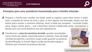 portaldeboaspraticas.iff.fiocruz.br
LUTO PERINATAL
• Preparar a família para receber seu bebê: pode-se explicar como deve nascer o bebê,
dizer a respeito de como vai estar a pele, se tem alguma má formação, limpar sem dar
banho (para manter a memória olfativa), vestir o bebê por completo - incluindo fralda,
meia, roupa, manta, gorro -, usar o bercinho, chamar o bebê pelo nome, acompanhar a
família com uma certa distância mas sem abandoná-la.
• Providenciar a caixa de memórias do bebê: guardar recordações,
como mecha de cabelo, impressão palmar e plantar, fotos do bebê,
carimbo da placenta, a primeira roupa usada; guardar as pulseiras
de identificação, se houver algum cartão escrito pela equipe e
folhetos que orientam no processo do luto.
Princípios para uma assistência humanizada para a família enlutada
 