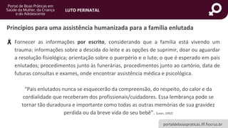 portaldeboaspraticas.iff.fiocruz.br
LUTO PERINATAL
• Fornecer as informações por escrito, considerando que a família está vivendo um
trauma: informações sobre a descida do leite e as opções de suprimir, doar ou aguardar
a resolução fisiológica; orientação sobre o puerpério e o luto; o que é esperado em pais
enlutados; procedimentos junto às funerárias, procedimentos junto ao cartório, data de
futuras consultas e exames, onde encontrar assistência médica e psicológica.
“Pais enlutados nunca se esquecerão da compreensão, do respeito, do calor e da
cordialidade que receberam dos profissionais/cuidadores. Essa lembrança pode se
tornar tão duradoura e importante como todas as outras memórias de sua gravidez
perdida ou da breve vida do seu bebê”. (Leon, 1992)
Princípios para uma assistência humanizada para a família enlutada
 