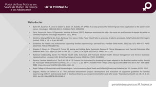 portaldeboaspraticas.iff.fiocruz.br
LUTO PERINATAL
Referências
• Baile WF, Buckman R, Lenzi R, Glober G, Beale EA, Kudelka AP. SPIKES-A six-step protocol for delivering bad news: application to the patient with
cancer. Oncologist. 2000;5(4):302-11. PubMed PMID: 10964998.
• Faria, Simony de Sousa, & Figuereido, Jowilma de Sousa. (2017). Aspectos emocionais do luto e da morte em profissionais da equipe de saúde no
contexto hospitalar. Psicologia Hospitalar, 15(1), 44-66.
• Gesteira, Solange Maria dos Anjos, Barbosa, Vera Lúcia e Endo, Paulo CésarO luto no processo de aborto provocado. Acta Paulista de Enfermagem
[online]. 2006, v. 19, n. 4, pp. 462-467.
• Guidelines for health care professionals supporting families experiencing a perinatal loss. Paediatr Child Health. 2001 Sep; 6(7): 469–477. PMID:
20107555; PMCID: PMC2807762.
• Kingdon C, Givens JL, O’Donnell E, Turner M. Seeing and Holding Baby: Systematic Review of Clinical Management and Parental Outcomes After
Stillbirth. Birth. 2015 Sep;42(3):206-18. doi: 10.1111/birt.12176. Epub 2015 Jun 25. PMID: 26111120.
• National Collaborating Centre for Mental Health (UK). Antenatal and Postnatal Mental Health: Clinical Management and Service Guidance:
Updated edition. Leicester (UK): British Psychological Society; 2014 Dec. PMID: 26180865.
• Pereira, Carolina Rebello et al. The P-A-C-I-E-N-T-E Protocol: An instrument for breaking bad news adapted to the Brazilian medical reality. Revista
da Associação Médica Brasileira [online]. 2017, v. 63, n. 1, pp. 43-49. Available from: <https://doi.org/10.1590/1806-9282.63.01.43>. ISSN 1806-
9282. https://doi.org/10.1590/1806-9282.63.01.43.
• Royal College of Obstetricians and Gynaecologists. Late Intrauterine Fetal Death and Stillbirth (Green-top Guideline No. 55). London: RCOG; 2010.
• Salgado, Heloisa de Oliveira et al. “The perinatal bereavement project: development and evaluation of supportive guidelines for families
experiencing stillbirth and neonatal death in Southeast Brazil-a quasi-experimental before-and-after study.” Reproductive health vol. 18,1 5. 6 Jan.
2021, doi:10.1186/s12978-020-01040-4
 