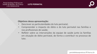 portaldeboaspraticas.iff.fiocruz.br
LUTO PERINATAL
Objetivos dessa apresentação:
• Descrever as particularidades do luto perinatal;
• Compreender o impacto do óbito e do luto perinatal nas famílias e
nos profissionais de saúde;
• Refletir sobre as intervenções da equipe de saúde junto às famílias
em situação de óbito perinatal, de forma a contribuir no processo de
luto.
 