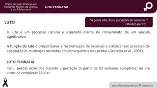 portaldeboaspraticas.iff.fiocruz.br
LUTO PERINATAL
LUTO
O luto é um processo natural e esperado diante do rompimento de um vínculo
significativo.
A função do luto é proporcionar a reconstrução de recursos e viabilizar um processo de
adaptação às mudanças ocorridas em consequência das perdas (Gesteira et al., 2006).
LUTO PERINATAL
Inclui perdas ocorridas durante a gestação (a partir de 22 semanas completas) ou até
antes de completar 28 dias.
“A gente não chora por bebês de semanas.”
(Médico perito)
 