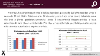 portaldeboaspraticas.iff.fiocruz.br
LUTO PERINATAL
No Brasil, há aproximadamente 8 óbitos neonatais para cada 100.000 nascidos vivos e
cerca de 28 mil óbitos fetais ao ano. Ainda assim, este é um tema pouco debatido, uma
vez que a perda gestacional/neonatal ainda é socialmente desconsiderada e esta
categoria de luto não é reconhecida. Por não ser reconhecida, o enlutado muitas vezes
não se sente autorizado a expressar o luto.
 