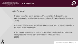 portaldeboaspraticas.iff.fiocruz.br
LUTO PERINATAL
O pesar perante a perda gestacional/neonatal ainda é socialmente
desconsiderado, sendo uma categoria de luto não reconhecido (Quintans,
2018).
O enlutado não se sente autorizado a expressar o luto, já que a importância
da perda não é reconhecida.
A dor da perda perinatal, é muitas vezes subestimada, ocultada e inexiste
espaço social e cultural para expressão do luto (Casselato,
2015).
Luto Perinatal
 