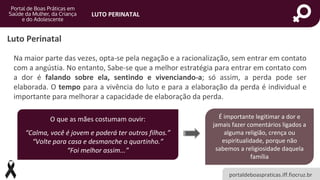 portaldeboaspraticas.iff.fiocruz.br
LUTO PERINATAL
Luto Perinatal
Na maior parte das vezes, opta-se pela negação e a racionalização, sem entrar em contato
com a angústia. No entanto, Sabe-se que a melhor estratégia para entrar em contato com
a dor é falando sobre ela, sentindo e vivenciando-a; só assim, a perda pode ser
elaborada. O tempo para a vivência do luto e para a elaboração da perda é individual e
importante para melhorar a capacidade de elaboração da perda.
O que as mães costumam ouvir:
“Calma, você é jovem e poderá ter outros filhos.”
“Volte para casa e desmanche o quartinho.”
“Foi melhor assim...”
É importante legitimar a dor e
jamais fazer comentários ligados a
alguma religião, crença ou
espiritualidade, porque não
sabemos a religiosidade daquela
família
 