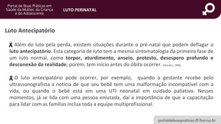 portaldeboaspraticas.iff.fiocruz.br
LUTO PERINATAL
Luto Antecipatório
Além do luto pela perda, existem situações durante o pré-natal que podem deflagar o
luto antecipatório. Esta categoria de luto tem a mesma sintomatologia da primeira fase de
um luto normal, como torpor, aturdimento, anseio, protesto, desespero profundo e
desconexão da realidade; porém, tem início antes do óbito ocorrer. (Worden, 1998)
O luto antecipatório pode ocorrer, por exemplo, quando a gestante recebe pelo
ultrassonografista a notícia de que seu bebê tem uma malformação incompatível com a
vida, ou quando o bebê está em uma UTI neonatal em cuidado paliativo. Nesses
momentos, já se lida com uma pessoa enlutada, daí a importância de que a capacitação
para lidar com as famílias inclua toda a equipe multiprofissional.
 