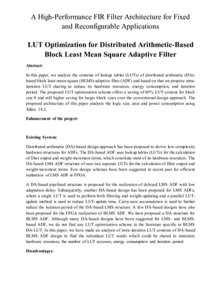 A High-Performance FIR Filter Architecture for Fixed
and Reconfigurable Applications
LUT Optimization for Distributed Arithmetic-Based
Block Least Mean Square Adaptive Filter
Abstract:
In this paper, we analyze the contents of lookup tables (LUTs) of distributed arithmetic (DA)-
based block least mean square (BLMS) adaptive filter (ADF) and based on that we propose intra-
iteration LUT sharing to reduce its hardware resources, energy consumption, and iteration
period. The proposed LUT optimization scheme offers a saving of 60% LUT content for block
size 8 and still higher saving for larger block sizes over the conventional design approach. The
proposed architecture of this paper analysis the logic size, area and power consumption using
Xilinx 14.2.
Enhancement of the project:
Existing System:
Distributed arithmetic (DA)-based design approach has been proposed to derive low-complexity
hardware structures for ADFs. The DA-based ADF uses lookup tables (LUTs) for the calculation
of filter output and weight-increment terms, which constitute most of its hardware resources. The
DA-based LMS ADF structure of uses two separate LUTs for the calculation of filter output and
weight-increment terms. Few design schemes have been suggested in recent past for efficient
realization of LMS ADF in FPGA.
A DA-based pipelined structure is proposed for the realization of delayed LMS ADF with low
adaptation delay. Subsequently, another DA-based design has been proposed for LMS ADFs,
where a single LUT is used to perform both filtering and weight-updating and a parallel LUT-
update method is used to reduce LUT-update time. Carry-save accumulation is used to further
reduce the iteration period of the DA-based LMS structure. A few DA-based designs have also
been proposed for the FPGA realization of BLMS ADF. We have proposed a DA structure for
BLMS ADF. Although many DA-based designs have been suggested for LMS- and BLMS-
based ADF, we do not find any LUT optimization scheme in the literature specific to BLMS
DA-LUT. In this paper, we have made an analysis of intra-iteration LUT contents of DA-based
BLMS ADF design to find the redundant LUT words which could be shared to minimize
hardware resources, the number of LUT accesses, energy consumption and iteration period.
Disadvantages:
 